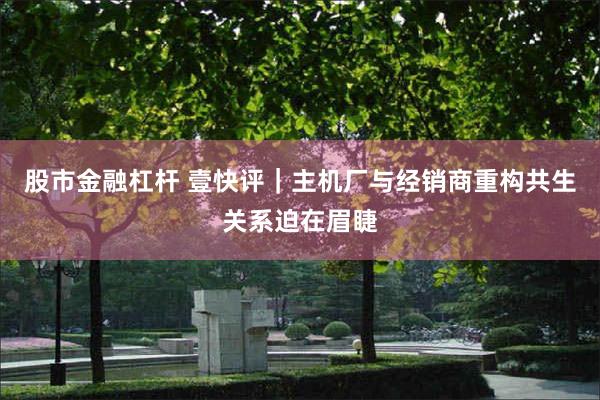 股市金融杠杆 壹快评｜主机厂与经销商重构共生关系迫在眉睫
