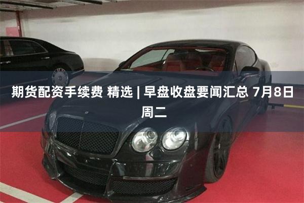 期货配资手续费 精选 | 早盘收盘要闻汇总 7月8日 周二