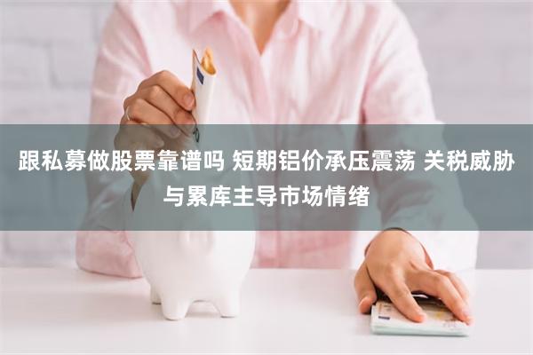 跟私募做股票靠谱吗 短期铝价承压震荡 关税威胁与累库主导市场情绪