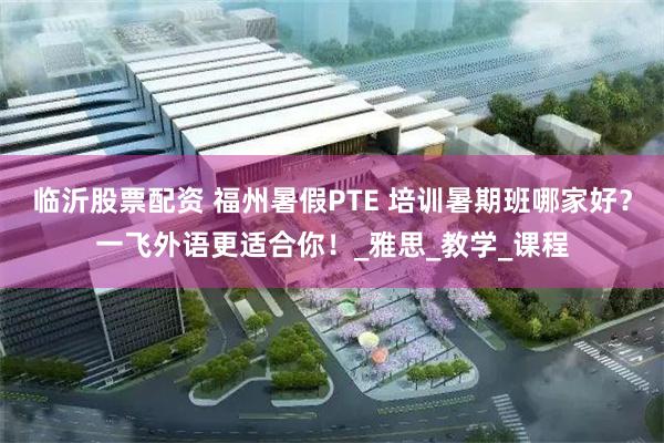 临沂股票配资 福州暑假PTE 培训暑期班哪家好？一飞外语更适合你！_雅思_教学_课程
