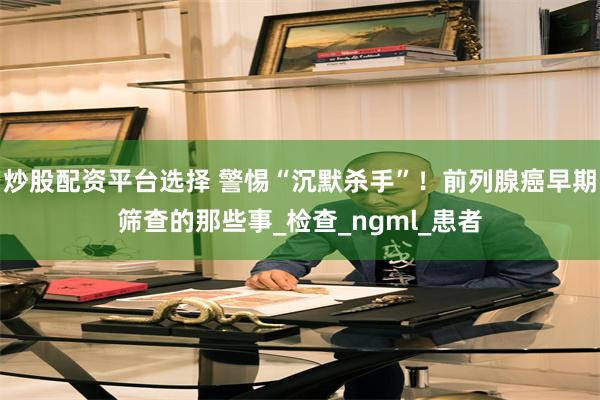 炒股配资平台选择 警惕“沉默杀手”！前列腺癌早期筛查的那些事_检查_ngml_患者