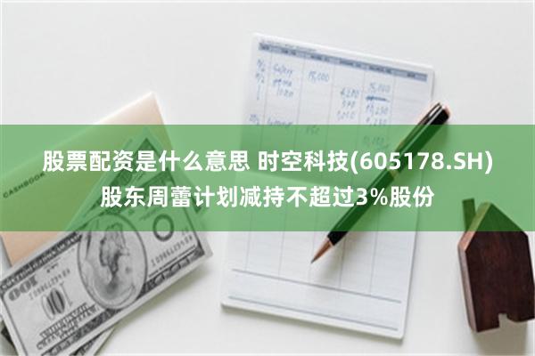 股票配资是什么意思 时空科技(605178.SH)股东周蕾计划减持不超过3%股份