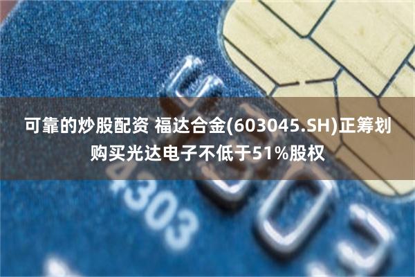 可靠的炒股配资 福达合金(603045.SH)正筹划购买光达电子不低于51%股权
