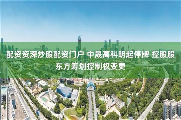 配资资深炒股配资门户 中晟高科明起停牌 控股股东方筹划控制权变更