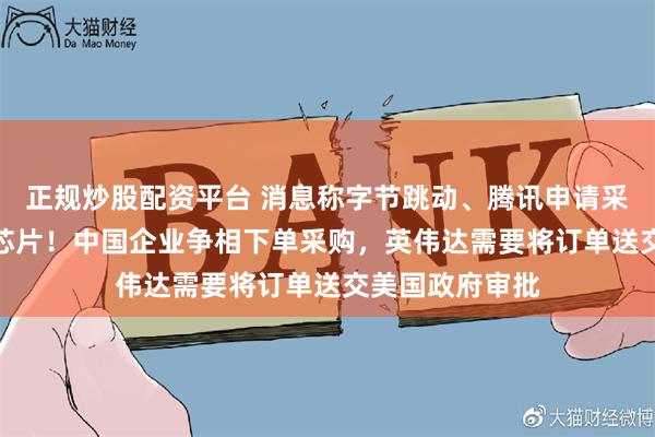 正规炒股配资平台 消息称字节跳动、腾讯申请采购英伟达H20芯片！中国企业争相下单采购，英伟达需要将订单送交美国政府审批