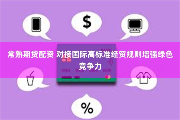 常熟期货配资 对接国际高标准经贸规则增强绿色竞争力