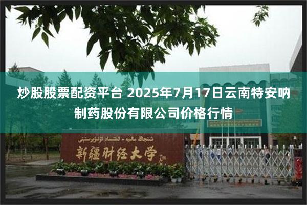 炒股股票配资平台 2025年7月17日云南特安呐制药股份有限公司价格行情