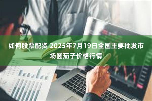 如何股票配资 2025年7月19日全国主要批发市场圆茄子价格行情