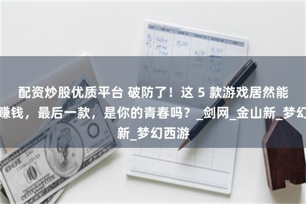 配资炒股优质平台 破防了！这 5 款游戏居然能搬砖赚钱，最后一款，是你的青春吗？_剑网_金山新_梦幻西游