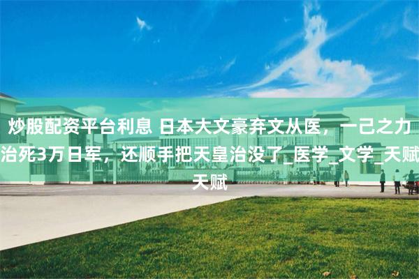 炒股配资平台利息 日本大文豪弃文从医，一己之力治死3万日军，还顺手把天皇治没了_医学_文学_天赋