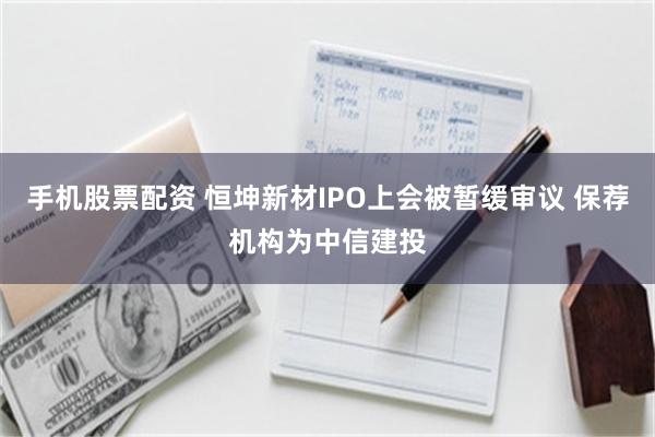 手机股票配资 恒坤新材IPO上会被暂缓审议 保荐机构为中信建投
