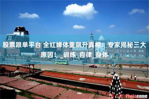 股票跟单平台 全红婵体重飙升真相：专家揭秘三大原因！_训练_自律_身体