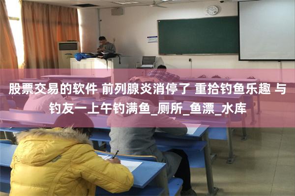 股票交易的软件 前列腺炎消停了 重拾钓鱼乐趣 与钓友一上午钓满鱼_厕所_鱼漂_水库