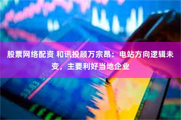 股票网络配资 和讯投顾万宗昂：电站方向逻辑未变，主要利好当地企业