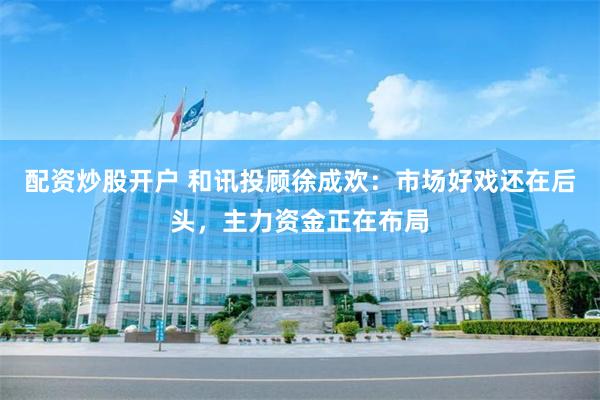 配资炒股开户 和讯投顾徐成欢：市场好戏还在后头，主力资金正在布局