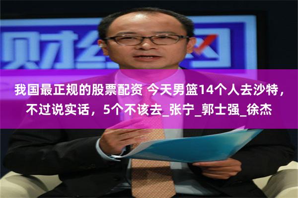 我国最正规的股票配资 今天男篮14个人去沙特，不过说实话，5个不该去_张宁_郭士强_徐杰