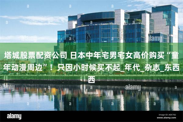 塔城股票配资公司 日本中年宅男宅女高价购买“童年动漫周边”！只因小时候买不起_年代_杂志_东西