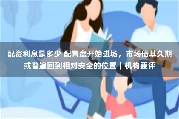 配资利息是多少 配置盘开始进场，市场债基久期或普遍回到相对安全的位置｜机构要评