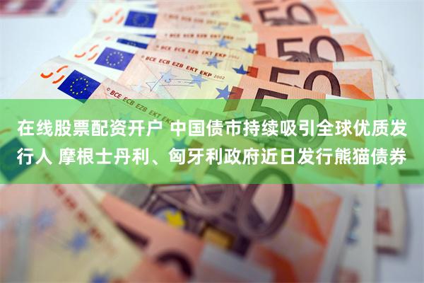 在线股票配资开户 中国债市持续吸引全球优质发行人 摩根士丹利、匈牙利政府近日发行熊猫债券