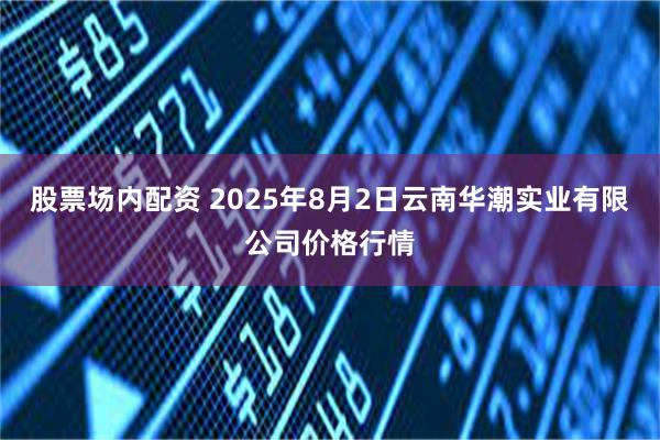 股票场内配资 2025年8月2日云南华潮实业有限公司价格行情
