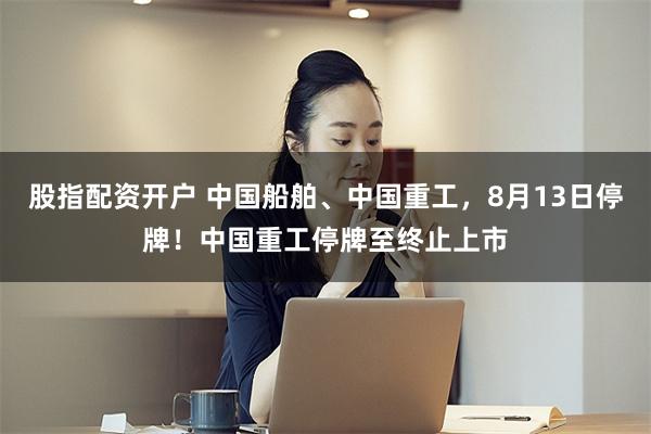 股指配资开户 中国船舶、中国重工，8月13日停牌！中国重工停牌至终止上市