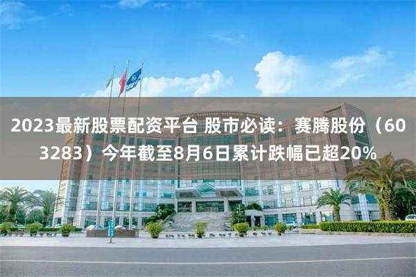 2023最新股票配资平台 股市必读：赛腾股份（603283）今年截至8月6日累计跌幅已超20%