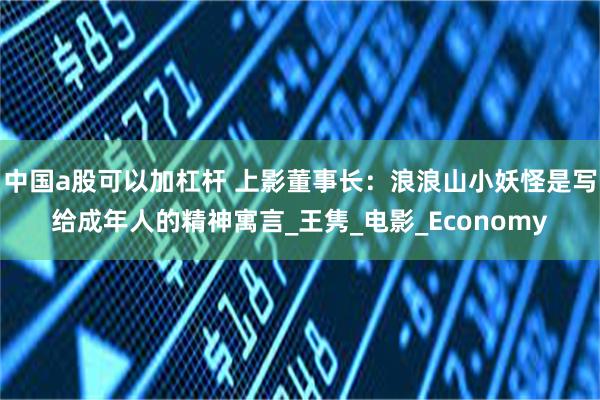 中国a股可以加杠杆 上影董事长：浪浪山小妖怪是写给成年人的精神寓言_王隽_电影_Economy