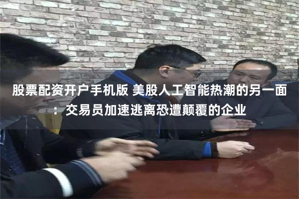 股票配资开户手机版 美股人工智能热潮的另一面：交易员加速逃离恐遭颠覆的企业