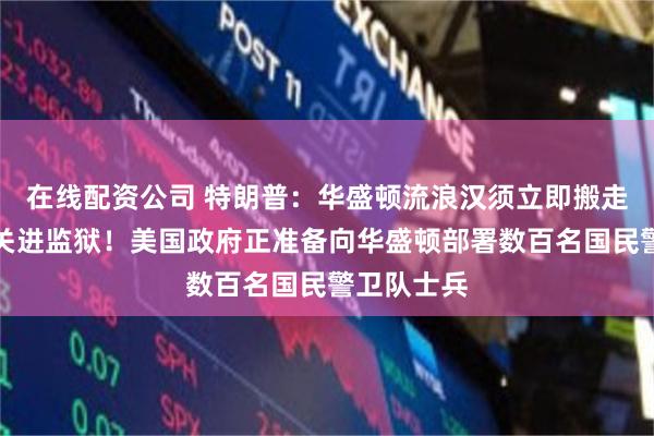 在线配资公司 特朗普：华盛顿流浪汉须立即搬走，将罪犯关进监狱！美国政府正准备向华盛顿部署数百名国民警卫队士兵