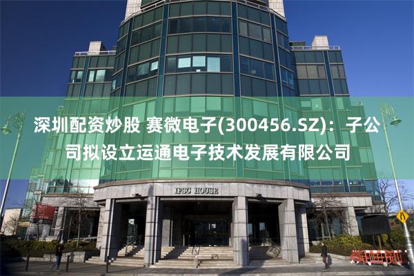 深圳配资炒股 赛微电子(300456.SZ)：子公司拟设立运通电子技术发展有限公司