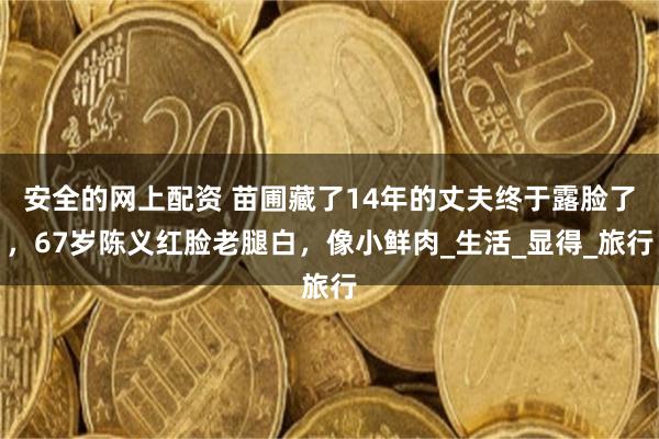 安全的网上配资 苗圃藏了14年的丈夫终于露脸了，67岁陈义红脸老腿白，像小鲜肉_生活_显得_旅行