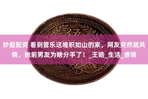 炒股配资 看到管乐这堆积如山的家，网友突然就共情，她前男友为啥分手了！_王皓_生活_感情