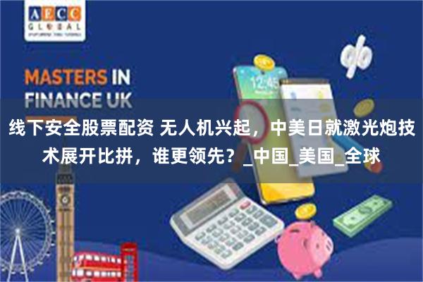 线下安全股票配资 无人机兴起，中美日就激光炮技术展开比拼，谁更领先？_中国_美国_全球