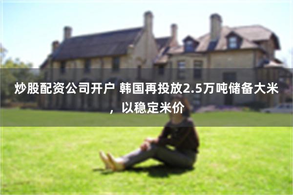 炒股配资公司开户 韩国再投放2.5万吨储备大米，以稳定米价